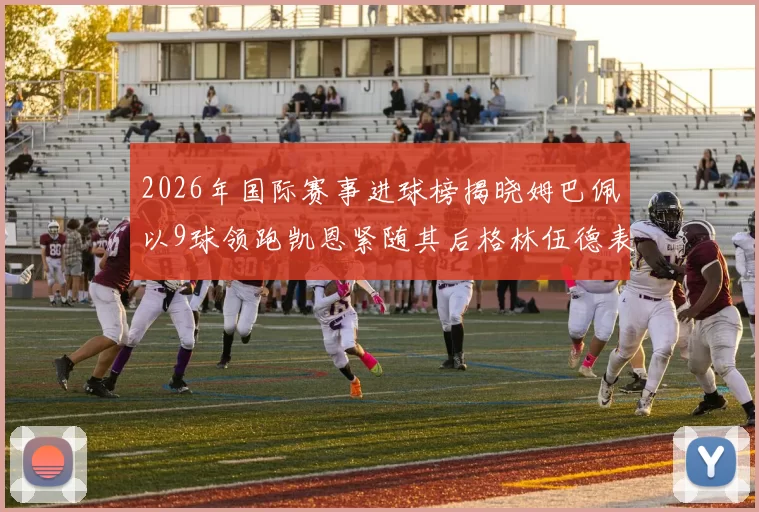 2026年国际赛事进球榜揭晓姆巴佩以9球领跑凯恩紧随其后格林伍德表现出色