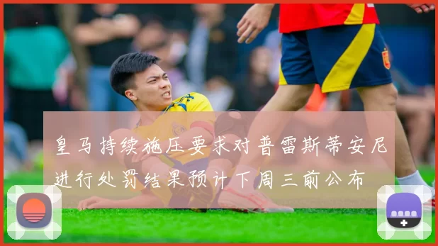 皇马持续施压要求对普雷斯蒂安尼进行处罚结果预计下周三前公布
