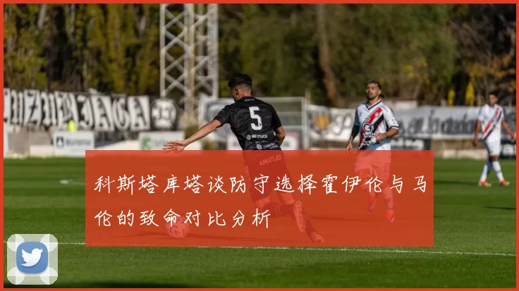 科斯塔库塔谈防守选择霍伊伦与马伦的致命对比分析