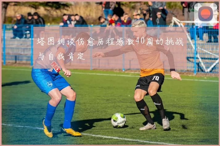 塔图姆谈伤愈历程感激40周的挑战与自我肯定