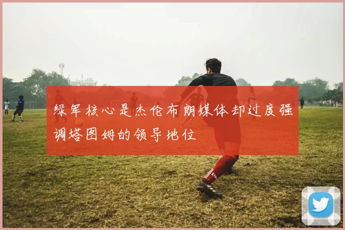 绿军核心是杰伦布朗媒体却过度强调塔图姆的领导地位