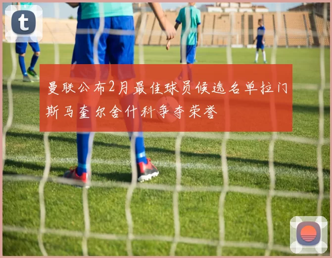 曼联公布2月最佳球员候选名单拉门斯马奎尔舍什科争夺荣誉