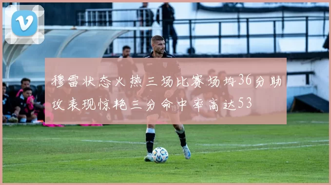 穆雷状态火热三场比赛场均36分助攻表现惊艳三分命中率高达53