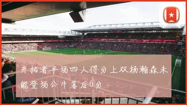 开拓者半场四人得分上双杨瀚森未能登场公牛落后6分