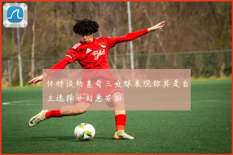 怀特谈约基奇三分球表现称其是自主选择非刻意安排