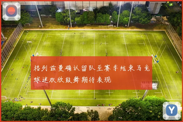 格列兹曼确认留队至赛季结束马竞球迷欢欣鼓舞期待表现