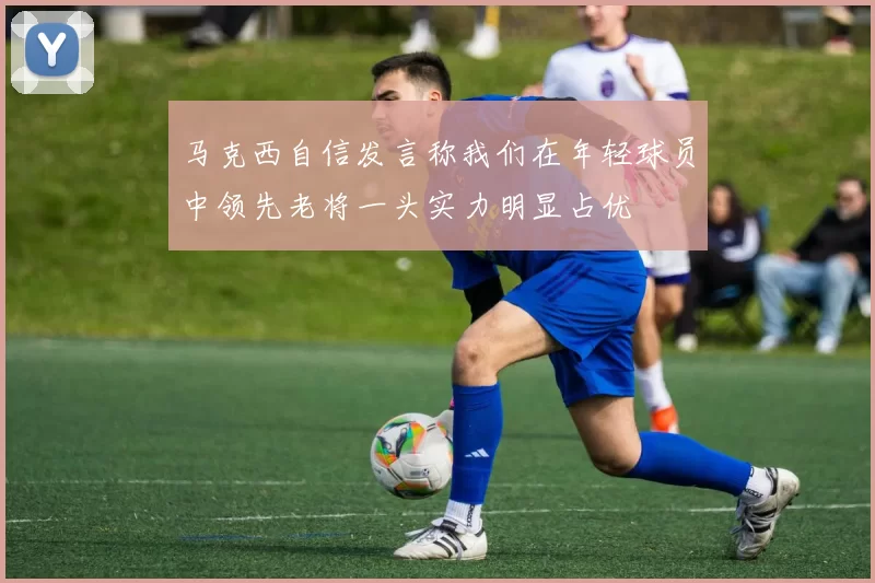 马克西自信发言称我们在年轻球员中领先老将一头实力明显占优
