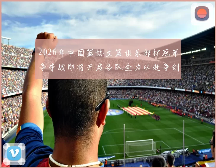 2026年中国篮协女篮俱乐部杯冠军争夺战即将开启各队全力以赴争创佳绩