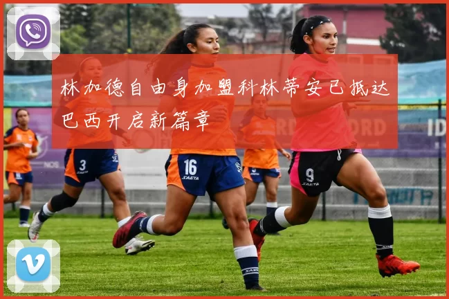 林加德自由身加盟科林蒂安已抵达巴西开启新篇章