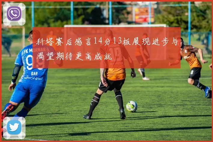 科塔赛后感言14分13板展现进步与渴望期待更高成就