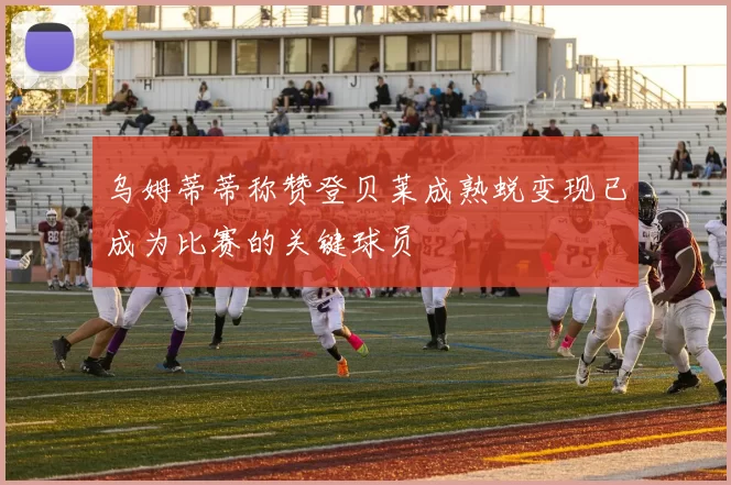 乌姆蒂蒂称赞登贝莱成熟蜕变现已成为比赛的关键球员