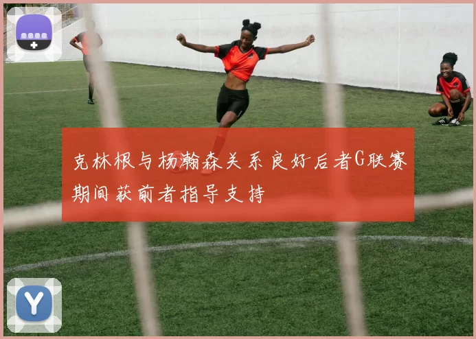 克林根与杨瀚森关系良好后者G联赛期间获前者指导支持