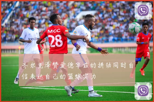 齐尔克泽赞爱德华兹的拼劲同时自信表达自己的篮球实力